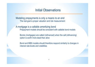 4
Initial Observations
Modeling prepayments is only a means to an end
The real goal is proper valuation and risk measurement
A mortgage is a callable amortizing bond
Prepayment models should be consistent with callable bond models
Bonds (mortgages) are called (refinanced) when the call (refinancing)
option is worth more dead than alive
Bond and MBS models should therefore respond similarly to changes in
interest rate levels and volatilities
 