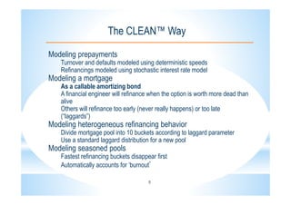 5
The CLEAN™ Way
Modeling prepayments
Turnover and defaults modeled using deterministic speeds
Refinancings modeled using stochastic interest rate model
Modeling a mortgage
As a callable amortizing bond
A financial engineer will refinance when the option is worth more dead than
alive
Others will refinance too early (never really happens) or too late
(“laggards”)
Modeling heterogeneous refinancing behavior
Divide mortgage pool into 10 buckets according to laggard parameter
Use a standard laggard distribution for a new pool
Modeling seasoned pools
Fastest refinancing buckets disappear first
Automatically accounts for ‘burnout’
 