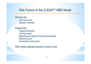 6
Risk Factors in the CLEAN™ MBS Model
Interest rate
USD swap curve
Swaption volatilities
Prepayment
Laggard distribution
Turnover speed
Default/buyout speed and recovery percentage
Refinancing cost
Homeowner credit spread
OAS (option-adjusted spread to swap curve)
 