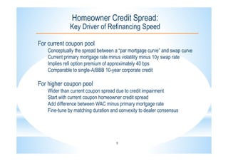 9
Homeowner Credit Spread:
Key Driver of Refinancing Speed
For current coupon pool
Conceptually the spread between a “par mortgage curve” and swap curve
Current primary mortgage rate minus volatility minus 10y swap rate
Implies refi option premium of approximately 40 bps
Comparable to single-A/BBB 10-year corporate credit
For higher coupon pool
Wider than current coupon spread due to credit impairment
Start with current coupon homeowner credit spread
Add difference between WAC minus primary mortgage rate
Fine-tune by matching duration and convexity to dealer consensus
 