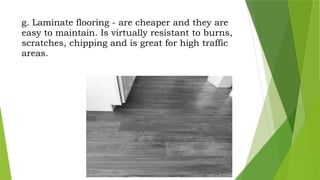 g. Laminate flooring - are cheaper and they are
easy to maintain. Is virtually resistant to burns,
scratches, chipping and is great for high traffic
areas.
 