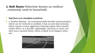 2. Soft floors Otherwise known as resilient
commonly used in household.
 Soft floors are classified as follows:
 a. Rubber flooring - an environmentally friendly natural product,
which can be textured or profiled, it has an anti-slip inclusion
which require a more aggressive cleaning regime than smooth
rubber floors. Is a durable, lightweight, and easy to clean, but
often has a smooth finish, which is likely to be slippery when
wet.
 
