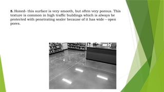 5. Honed- this surface is very smooth, but often very porous. This
texture is common in high traffic buildings which is always be
protected with penetrating sealer because of it has wide – open
pores.
 