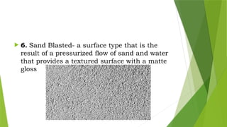  6. Sand Blasted- a surface type that is the
result of a pressurized flow of sand and water
that provides a textured surface with a matte
gloss
 