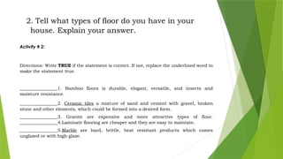 2. Tell what types of floor do you have in your
house. Explain your answer.
Activity # 2:
Directions: Write TRUE if the statement is correct. If not, replace the underlined word to
make the statement true.
_________________1. Bamboo floors is durable, elegant, versatile, and insects and
moisture resistance.
_________________2. Ceramic tiles a mixture of sand and cement with gravel, broken
stone and other elements, which could be formed into a desired form.
_________________3. Granite are expensive and more attractive types of floor.
_________________4.Laminate flooring are cheaper and they are easy to maintain.
_________________5.Marble are hard, brittle, heat resistant products which comes
unglazed or with high glaze.
 