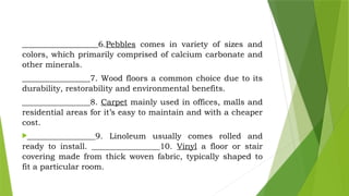 ___________________6.Pebbles comes in variety of sizes and
colors, which primarily comprised of calcium carbonate and
other minerals.
_________________7. Wood floors a common choice due to its
durability, restorability and environmental benefits.
_________________8. Carpet mainly used in offices, malls and
residential areas for it’s easy to maintain and with a cheaper
cost.
_________________9. Linoleum usually comes rolled and
ready to install. _________________10. Vinyl a floor or stair
covering made from thick woven fabric, typically shaped to
fit a particular room.
 