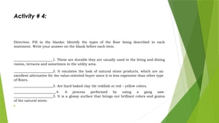 Activity # 4:
Direction: Fill in the blanks: Identify the types of the floor being described in each
statement. Write your answer on the blank before each item.
_______________________1. These are durable they are usually used in the living and dining
rooms, terraces and sometimes in the utility area.
_______________________2. It emulates the look of natural stone products, which are an
excellent alternative for the value-oriented buyer since it is less expensive than other type
of floors.
_______________________3. Are hard baked clay tile reddish or red – yellow colors.
_________________________4. A process performed by using a gang saw.
_______________________5. It is a glossy surface that brings out brilliant colors and grains
of the natural stone.

 
