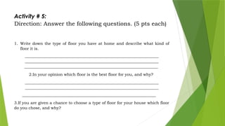 Activity # 5:
Direction: Answer the following questions. (5 pts each)
1. Write down the type of floor you have at home and describe what kind of
floor it is.
___________________________________________________________________
___________________________________________________________________
___________________________________________________________________
2.In your opinion which floor is the best floor for you, and why?
___________________________________________________________________
___________________________________________________________________
___________________________________________________________________
3.If you are given a chance to choose a type of floor for your house which floor
do you chose, and why?
 