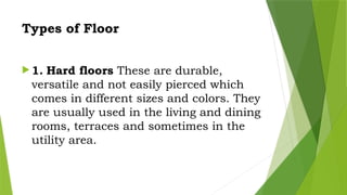 Types of Floor
 1. Hard floors These are durable,
versatile and not easily pierced which
comes in different sizes and colors. They
are usually used in the living and dining
rooms, terraces and sometimes in the
utility area.
 