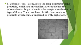  b. Ceramic Tiles - it emulates the look of natural stone
products, which are an excellent alternative for the
value-oriented buyer since it is less expensive than other
type of floors. These are hard, brittle, heat resistant
products which comes unglazed or with high glaze.
 