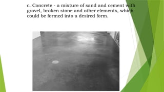 c. Concrete - a mixture of sand and cement with
gravel, broken stone and other elements, which
could be formed into a desired form.
 