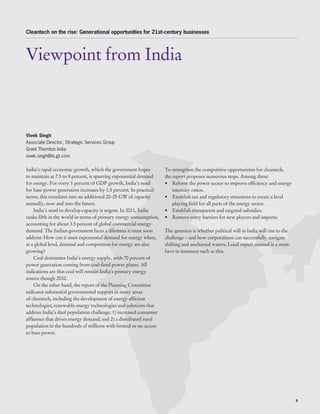 Cleantech on the rise: Generational opportunities for 21st-century businesses




Viewpoint from India



Vivek Singh
Associate Director, Strategic Services Group
Grant Thornton India
vivek.singh@in.gt.com

India’s rapid economic growth, which the government hopes          To strengthen the competitive opportunities for cleantech,
to maintain at 7.5 to 8 percent, is spurring exponential demand    the report proposes numerous steps. Among these:
for energy. For every 1 percent of GDP growth, India’s need        •	 Reform the power sector to improve efficiency and energy
for base power generation increases by 1.5 percent. In practical       intensity ratios.
terms, this translates into an additional 20-25 GW of capacity     •	 Establish tax and regulatory structures to create a level
annually, now and into the future.                                     playing field for all parts of the energy sector.
    India’s need to develop capacity is urgent. In 2011, India     •	 Establish transparent and targeted subsidies.
ranks fifth in the world in terms of primary energy consumption,   •	 Remove entry barriers for new players and imports.
accounting for about 3.5 percent of global commercial energy
demand. The Indian government faces a dilemma it must soon         The question is whether political will in India will rise to the
address: How can it meet exponential demand for energy when,       challenge – and how corporations can successfully navigate
at a global level, demand and competition for energy are also      shifting and uncharted waters. Local expert counsel is a must-
growing?                                                           have in instances such as this.
    Coal dominates India’s energy supply, with 70 percent of
power generation coming from coal-fired power plants. All
indications are that coal will remain India’s primary energy
source though 2032.
    On the other hand, the report of the Planning Committee
indicates substantial governmental support in many areas
of cleantech, including the development of energy efficient
technologies, renewable energy technologies and solutions that
address India’s dual population challenge: 1) increased consumer
affluence that drives energy demand; and 2) a distributed rural
population in the hundreds of millions with limited or no access
to base power.




                                                                                                                                      9
 