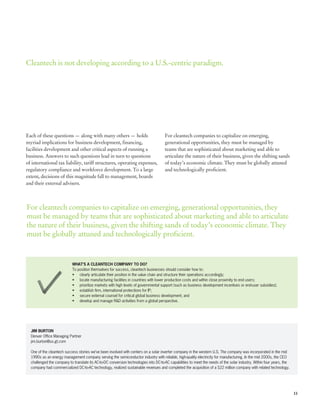 Cleantech is not developing according to a U.S.-centric paradigm.




Each of these questions — along with many others — holds                              For cleantech companies to capitalize on emerging,
myriad implications for business development, financing,                              generational opportunities, they must be managed by
facilities development and other critical aspects of running a                        teams that are sophisticated about marketing and able to
business. Answers to such questions lead in turn to questions                         articulate the nature of their business, given the shifting sands
of international tax liability, tariff structures, operating expenses,                of today’s economic climate. They must be globally attuned
regulatory compliance and workforce development. To a large                           and technologically proficient.
extent, decisions of this magnitude fall to management, boards
and their external advisers.



For cleantech companies to capitalize on emerging, generational opportunities, they
must be managed by teams that are sophisticated about marketing and able to articulate
the nature of their business, given the shifting sands of today’s economic climate. They
must be globally attuned and technologically proficient.



                            WHAT’S A CLEANTECH COMPANY TO DO?
                            To position themselves for success, cleantech businesses should consider how to:
                            •	 clearly articulate their position in the value chain and structure their operations accordingly;
                            •	 locate manufacturing facilities in countries with lower production costs and within close proximity to end users;
                            •	 prioritize markets with high levels of governmental support (such as business development incentives or end-user subsidies);
                            •	 establish firm, international protections for IP;
                            •	 secure external counsel for critical global business development; and
                            •	 develop and manage R&D activities from a global perspective.




  JIM BURTON
  Denver Office Managing Partner
  jim.burton@us.gt.com

  One of the cleantech success stories we’ve been involved with centers on a solar inverter company in the western U.S. The company was incorporated in the mid
  1990s as an energy management company serving the semiconductor industry with reliable, high-quality electricity for manufacturing. In the mid 2000s, the CEO
  challenged the company to translate its AC-to-DC conversion technologies into DC-to-AC capabilities to meet the needs of the solar industry. Within four years, the
  company had commercialized DC-to-AC technology, realized sustainable revenues and completed the acquisition of a $22 million company with related technology.




                                                                                                                                                                        11
 