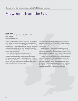 Cleantech on the rise: Generational opportunities for 21st-century businesses




Viewpoint from the UK



Nathan Goode
Partner, Head of Energy, Environment and Sustainability
Grant Thornton UK
nathan.goode@uk.gt.com

In mid-2011, Secretary of State for Energy and Climate Change        Nevertheless, the government’s white paper tries to perform
Chris Huhne, MP, significantly clarified governmental policy         a juggling act between low-carbon energy, security of supply
on the UK’s future electricity market. The Minister’s release of     and low-cost energy that may turn out to be fundamentally
the white paper, Electricity market reform, promises great things    irreconcilable.
for cleantech in the UK, such as being “at the forefront of low-         The government is committing to replacing a tried and
carbon technological development, [r]eady to lead the world in       tested renewable energy support mechanism with something
the next energy revolution.”                                         entirely new that is highly interventionist in its approach. This is
    Key to the proposed electricity market reform is                 a gamble during a critical time in the transition to a low-carbon
collaboration with and attention to commercial partners              economy, but one that may ultimately pay off.
in energy development – with clear incentives for cleantech.             Overall, while the direction of travel may be the right one,
For example, the road map by which market reform will occur          the obscurity that characterizes this document does no one
identifies eight technologies that hold the greatest potential for   any favors. Corporations looking to develop or invest in the
the UK, all of them alternative sources of energy, with specific     UK must do so with a careful, critical understanding of the
focus on wind, biomass and heat pumps.                               government’s direction and the many knowns and unknowns
                                                                     buried within the paper. Expertise in British public policy and
                                                                     the emerging regulatory frameworks is a must-have.




12
 