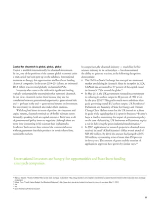 Capital for cleantech is global, global, global                                                     In comparison, the cleantech industry — much like the life
Capital is available internationally for cleantech investment.                                      sciences industry in its earliest days — has demonstrated
In fact, one of the positives of the current global economic crisis                                 the ability to generate traction, as the following data points
is that capital has been pent up on the sidelines. International                                    demonstrate:
investors are hungry for opportunities and have been funding                                        •	 The ChiNext Stock Exchange has emerged as a dominant
cleantech companies. In the years 2009–2010 alone, an estimated                                         market specializing in cleantech. Since its inception in 2008,
$13.4 billion was invested globally in cleantech IPOs.                                                  ChiNext has accounted for 37 percent of the capital raised
     Investors who come to the table with significant funding                                           in cleantech IPOs around the globe.14
typically understand the uncertainties that surround cleantech.                                     •	 In May 2011, the UK government restated its commitment
In our view, cleantech excites them because they see the                                                to reducing its carbon output to 80 percent of 1990 levels
correlation between generational opportunity, generational risk                                         by the year 2050.15 This goal is much more ambitious than
and — perhaps in the end — generational returns on investment.                                          goals governing overall EU carbon output. UK Member of
But uncertainty in cleantech also makes them cautious.                                                  Parliament and Secretary of State for Energy and Climate
     With long lead times in terms of product development and                                           Change Chris Huhne notes that the UK intends to achieve
capital returns, cleantech reminds us of the life sciences sector.                                      its goals while signaling that it is open for business.16 Huhne’s
Generally speaking, both are capital-intensive. Both have a raft                                        hope is that by minimizing the impact of government policy
of governmental policy issues to negotiate (although these are                                          on the cost of electricity, UK businesses will continue to play
more time-consuming in life sciences than in cleantech).                                                a role in delivering the green industrial transformation.17
Leaders of both sectors have entered the commercial arena                                           •	 In 2007, applications for research projects in cleantech were
without guarantees that their products or services have firm,                                           received in Israel’s Chief Scientist’s Office worth a total of
sustainable markets.                                                                                    NIS 150 million. By 2010, the amount had jumped to NIS
                                                                                                        380 million, representing a rise of more than 250 percent
                                                                                                        in three years. The amount of grants and the number of
                                                                                                        applications approved have grown by similar rates.18




     International investors are hungry for opportunities and have been funding
     cleantech companies.


14
  	 Marcus, Stephen. “Heard of ChiNext? Most active stock exchange in cleantech,” http://blog.cleantech.com/cleantech-investments/ipo-watch/heard-of-chinext-it-is-the-most-active-stock-exchange-
	 in-cleantech
15
  	 Huhne, Chris. “Fourth Carbon Budget: Oral Ministerial Statement,” http://www.decc.gov.uk/en/content/cms/news/cb_oms/cb_oms.aspx, May 17, 2011
16
  	 Ibid.
17
  	 Ibid.
18
  	 Grant Thornton LLP internal research




                                                                                                                                                                                                 13
 