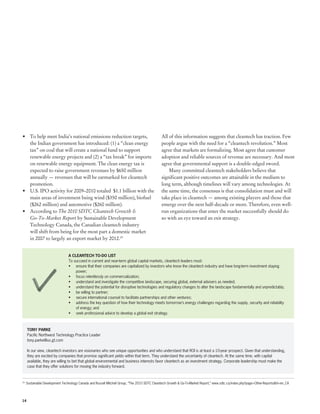 •	 To help meet India’s national emissions reduction targets,                               All of this information suggests that cleantech has traction. Few
   the Indian government has introduced: (1) a “clean energy                                people argue with the need for a “cleantech revolution.” Most
   tax” on coal that will create a national fund to support                                 agree that markets are formalizing. Most agree that customer
   renewable energy projects and (2) a “tax break” for imports                              adoption and reliable sources of revenue are necessary. And most
   on renewable energy equipment. The clean energy tax is                                   agree that governmental support is a double-edged sword.
   expected to raise government revenues by $650 million                                        Many committed cleantech stakeholders believe that
   annually — revenues that will be earmarked for cleantech                                 significant positive outcomes are attainable in the medium to
   promotion.                                                                               long term, although timelines will vary among technologies. At
•	 U.S. IPO activity for 2009–2010 totaled  $1.1 billion with the                           the same time, the consensus is that consolidation must and will
   main areas of investment being wind ($350 million), biofuel                              take place in cleantech — among existing players and those that
   ($262 million) and automotive ($260 million).                                            emerge over the next half-decade or more. Therefore, even well-
•	 According to The 2010 SDTC Cleantech Growth &                                            run organizations that enter the market successfully should do
   Go-To-Market Report by Sustainable Development                                           so with an eye toward an exit strategy.
   Technology Canada, the Canadian cleantech industry
   will shift from being for the most part a domestic market
   in 2007 to largely an export market by 2012.19


                               A CLEANTECH TO-DO LIST
                               To succeed in current and near-term global capital markets, cleantech leaders must:
                               •	 ensure that their companies are capitalized by investors who know the cleantech industry and have long-term investment staying
                                   power;
                               •	 focus relentlessly on commercialization;
                               •	 understand and investigate the competitive landscape, securing global, external advisers as needed;
                               •	 understand the potential for disruptive technologies and regulatory changes to alter the landscape fundamentally and unpredictably;
                               •	 be willing to partner;
                               •	 secure international counsel to facilitate partnerships and other ventures;
                               •	 address the key question of how their technology meets tomorrow’s energy challenges regarding the supply, security and reliability
                                   of energy; and
                               •	 seek professional advice to develop a global exit strategy.



     TONY PARKE
     Pacific Northwest Technology Practice Leader
     tony.parke@us.gt.com

     In our view, cleantech investors are visionaries who see unique opportunities and who understand that ROI is at least a 10-year prospect. Given that understanding,
     they are excited by companies that promise significant yields within that term. They understand the uncertainty of cleantech. At the same time, with capital
     available, they are willing to bet that global environmental and business interests favor cleantech as an investment strategy. Corporate leadership must make the
     case that they offer solutions for moving the industry forward.



 	 Sustainable Development Technology Canada and Russell Mitchell Group, “The 2010 SDTC Cleantech Growth & Go-To-Market Report,” www.sdtc.ca/index.php?page=Other-Reports&hl=en_CA
19




14
 