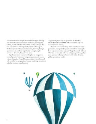 The information and insights discussed in this paper will help      As you read, please keep an eye out for MUST-DOs,
arm cleantech leaders, visionaries, intellectual property (IP)      MUST-KNOWs and TAKE-AWAYs that will help you
holders, boards and other stakeholders for the challenges they      in your decision-making.
face. One point we make repeatedly is that, at this stage in            We invite you to contact any of the contributors to this
the development of the cleantech industry, knowing the right        publication. Our goal is for you to benefit from our insight
questions to ask can be as important as having the right            from experiences similar to yours. The professionals at Grant
answers — if, in fact, those answers exist.                         Thornton are poised to help you solve your problems, achieve
    Equally important is understanding that no one person           your goals and reduce your business risk in this dynamic,
or small group of leaders can bring an organization to success      global, generational market.
without sharp, knowledgeable, and proficient external counsel
well-versed in laws, regulations, finance, marketing, recruitment
and other business-related matters.




2
 