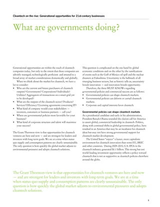 Cleantech on the rise: Generational opportunities for 21st-century businesses




What are governments doing?



Generational opportunities are within the reach of cleantech       This question is complicated on the one hand by global
companies today, but only to the extent that these companies are   economic conditions and on the other by the ramifications
adroitly managed, technologically proficient and attuned to a      of events such as the Gulf of Mexico oil spill and the nuclear
broad array of market considerations domestically and globally.    disasters at Fukushima. Uncertainty is the hallmark of all
    When we think about the market for cleantech, we have a        emerging business sectors, but as history tells us, uncertainty
lot to consider:                                                   breeds innovation — and innovation breeds opportunity.
•	 Who are the current and future purchasers of cleantech              Therefore, the three MUST-KNOWs regarding
    outputs? Governments? Corporations? Individuals?               governmental policies and commercial success are as follows:
    Utilities? Aggregators of transactions on a smart grid yet     •	 Governmental policies can shape cleantech markets.
    to be developed?                                               •	 Governmental policies can deform or curtail cleantech
•	 What are the outputs of the cleantech sector? Products?             markets.
    Services? Efficiency? Licensing agreements concerning IP?      •	 Corporate and capital interests favor cleantech.
•	 What kind of company would your stakeholders —
    investors, customers or business partners — call you?          Governmental policies can shape cleantech markets
•	 Where are governmental policies most favorable for your         As a presidential candidate and early in his administration,
    business?                                                      President Barack Obama sounded the clarion call for America
•	 What kind of corporate structure and talent will maximize       to assert global, commercial leadership in cleantech. Politics,
    your success?                                                  along with continual shifts in global governmental policy, have
                                                                   resulted in an America that may be an incubator for cleantech
The Grant Thornton view is that opportunities for cleantech        ideas but may not have strong governmental support for
ventures are here and now — and are strongest for leaders and      cleantech market development.
investors with long-term goals. We are at a time when status           The United States “enjoys” a leaner, more capitalistic
quo supply and consumption patterns are clearly unsustainable.     environment for cleantech innovation than some EU, BRIC
The only question is how quickly the global market adjusts to      and other countries. During 2009–2010, U.S. IPOs in the
environmental pressures and adopts cleantech solutions.            cleantech industry generated $1.1 billion. This strong but not
                                                                   world-leading investment opportunity reflects a policy toward
                                                                   cleantech that is not as supportive as cleantech policies elsewhere
                                                                   around the globe.




The Grant Thornton view is that opportunities for cleantech ventures are here and now
— and are strongest for leaders and investors with long-term goals. We are at a time
when status quo supply and consumption patterns are clearly unsustainable. The only
question is how quickly the global market adjusts to environmental pressures and adopts
cleantech solutions.

                                                                                                                                     3
 