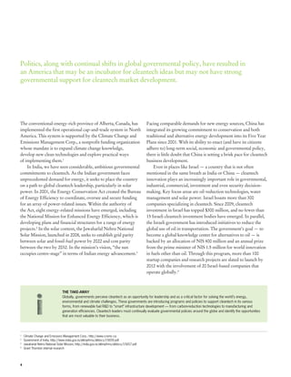 Politics, along with continual shifts in global governmental policy, have resulted in
an America that may be an incubator for cleantech ideas but may not have strong
governmental support for cleantech market development.




The conventional-energy-rich province of Alberta, Canada, has                                  Facing comparable demands for new energy sources, China has
implemented the first operational cap-and-trade system in North                                integrated its growing commitment to conservation and both
America. This system is supported by the Climate Change and                                    traditional and alternative energy development into its Five Year
Emissions Management Corp., a nonprofit funding organization                                   Plans since 2001. With its ability to enact (and have its citizens
whose mandate is to expand climate change knowledge,                                           adhere to) long-term social, economic and governmental policy,
develop new clean technologies and explore practical ways                                      there is little doubt that China is setting a brisk pace for cleantech
of implementing them.1                                                                         business development.
    In India, we have seen considerable, ambitious governmental                                    Even in places like Israel — a country that is not often
commitments to cleantech. As the Indian government faces                                       mentioned in the same breath as India or China — cleantech
unprecedented demand for energy, it seeks to place the country                                 innovation plays an increasingly important role in governmental,
on a path to global cleantech leadership, particularly in solar                                industrial, commercial, investment and even security decision-
power. In 2001, the Energy Conservation Act created the Bureau                                 making. Key focus areas are oil-reduction technologies, water
of Energy Efficiency to coordinate, oversee and secure funding                                 management and solar power. Israel boasts more than 300
for an array of power-related issues. Within the authority of                                  companies specializing in cleantech. Since 2009, cleantech
the Act, eight energy-related missions have emerged, including                                 investment in Israel has topped $300 million, and no fewer than
the National Mission for Enhanced Energy Efficiency, which is                                  15 Israeli cleantech investment bodies have emerged. In parallel,
developing plans and financial structures for a range of energy                                the Israeli government has introduced initiatives to reduce the
projects.2 In the solar context, the Jawaharlal Nehru National                                 global use of oil in transportation. The government’s goal — to
Solar Mission, launched in 2008, seeks to establish grid parity                                become a global knowledge center for alternatives to oil — is
between solar and fossil-fuel power by 2022 and cost parity                                    backed by an allocation of NIS 400 million and an annual prize
between the two by 2032. In the mission’s vision, “the sun                                     from the prime minister of NIS 1.5 million for world innovation
occupies centre-stage” in terms of Indian energy advancement.3                                 in fuels other than oil. Through this program, more than 100
                                                                                               startup companies and research projects are slated to launch by
                                                                                               2012 with the involvement of 20 Israel-based companies that
                                                                                               operate globally.4



                                 THE TAKE-AWAY
                                 Globally, governments perceive cleantech as an opportunity for leadership and as a critical factor for solving the world’s energy,
                                 environmental and climate challenges. These governments are introducing programs and policies to support cleantech in its various
                                 forms, from renewable fuel R&D to “smart” infrastructure development — from carbon-reduction technologies to manufacturing and
                                 generation efficiencies. Cleantech leaders must continually evaluate governmental policies around the globe and identify the opportunities
                                 that are most valuable to their business.




1
 	 Climate Change and Emissions Management Corp.; http://www.ccemc.ca
2
 	 Government of India, http://www.india.gov.in/allimpfrms/alldocs/15659.pdf
3	
   Jawaharlal Nehru National Solar Mission, http://india.gov.in/allimpfrms/alldocs/15657.pdf
4	
   Grant Thornton internal research




4
 