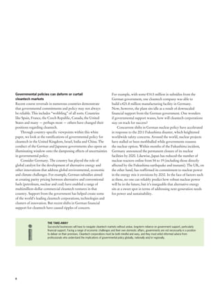 Governmental policies can deform or curtail                                     For example, with some €14.5 million in subsidies from the
cleantech markets                                                               German government, one cleantech company was able to
Recent course reversals in numerous countries demonstrate                       build a €21.8 million manufacturing facility in Germany.
that governmental commitments and policy may not always                         Now, however, the plant sits idle as a result of downscaled
be reliable. This includes “wobbling” of all sorts. Countries                   financial support from the German government. One wonders
like Spain, France, the Czech Republic, Canada, the United                      if governmental support wanes, how will cleantech corporations
States and many — perhaps most — others have changed their                      stay on track for success?
positions regarding cleantech.                                                       Concurrent shifts in German nuclear policy have accelerated
    Through country-specific viewpoints within this white                       in response to the 2011 Fukushima disaster, which heightened
paper, we look at the ramifications of governmental policy for                  worldwide safety concerns. Around the world, nuclear projects
cleantech in the United Kingdom, Israel, India and China. The                   have stalled or been mothballed while governments reassess
conduct of the German and Japanese governments also opens an                    the nuclear option. Within months of the Fukushima incident,
illuminating window onto the dampening effects of uncertainties                 Germany announced the permanent closure of its nuclear
in governmental policy.                                                         facilities by 2020. Likewise, Japan has reduced the number of
    Consider Germany. The country has played the role of                        nuclear reactors online from 54 to 19 (including those directly
global catalyst for the development of alternative energy and                   affected by the Fukushima earthquake and tsunami). The UK, on
other innovations that address global environmental, economic                   the other hand, has reaffirmed its commitment to nuclear power
and climate challenges. For example, German subsidies aimed                     in the energy mix it envisions by 2032. In the face of factors such
at creating parity pricing between alternative and conventional                 as these, no one can reliably predict how robust nuclear power
fuels (petroleum, nuclear and coal) have enabled a range of                     will be in the future, but it’s inarguable that alternative energy
multimillion-dollar commercial cleantech ventures in that                       sits at a sweet spot in terms of addressing next-generation needs
country. Support from the government has helped create some                     for power and sustainability.
of the world’s leading cleantech corporations, technologies and
clusters of innovation. But recent shifts in German financial
support for cleantech have caused ripples of concern.



                      THE TAKE-AWAY
                      Successful businesses will have to navigate cleantech markets without undue, long-term reliance on government support, particularly
                      financial support. Facing a range of economic challenges and their own domestic affairs, governments are not necessarily in a position
                      to deliver on their promises. Cleantech corporations must be both mindful and wary, and they must enlist informed advice from
                      professionals who understand the implications of governmental policy globally, nationally and/or regionally.




6
 