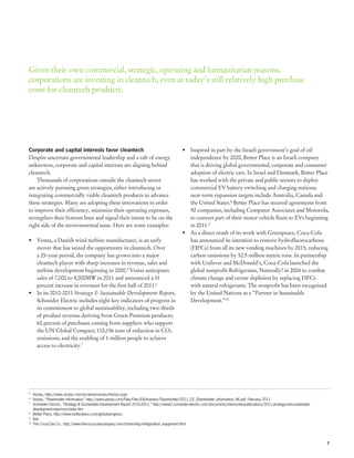 Given their own commercial, strategic, operating and humanitarian reasons,
corporations are investing in cleantech, even at today’s still relatively high purchase
costs for cleantech products.




Corporate and capital interests favor cleantech                                                  •	 Inspired in part by the Israeli government’s goal of oil
Despite uncertain governmental leadership and a raft of energy                                      independence by 2020, Better Place is an Israeli company
unknowns, corporate and capital interests are aligning behind                                       that is driving global governmental, corporate and consumer
cleantech.                                                                                          adoption of electric cars. In Israel and Denmark, Better Place
    Thousands of corporations outside the cleantech sector                                          has worked with the private and public sectors to deploy
are actively pursuing green strategies, either introducing or                                       commercial EV battery switching and charging stations;
integrating commercially viable cleantech products to advance                                       near-term expansion targets include Australia, Canada and
these strategies. Many are adopting these innovations in order                                      the United States.8 Better Place has secured agreements from
to improve their efficiency, minimize their operating expenses,                                     92 companies, including Computer Associates and Motorola,
strengthen their bottom lines and signal their intent to be on the                                  to convert part of their motor vehicle fleets to EVs beginning
right side of the environmental issue. Here are some examples:                                      in 2011.9
                                                                                                 •	 As a direct result of its work with Greenpeace, Coca-Cola
•	 Vestas, a Danish wind turbine manufacturer, is an early                                          has announced its intention to remove hydrofluorocarbons
   mover that has seized the opportunity in cleantech. Over                                         (HFCs) from all its new vending machines by 2015, reducing
   a 25-year period, the company has grown into a major                                             carbon emissions by 52.5 million metric tons. In partnership
   cleantech player with sharp increases in revenue, sales and                                      with Unilever and McDonald’s, Coca-Cola launched the
   turbine development beginning in 2000.5 Vestas anticipates                                       global nonprofit Refrigerants, Naturally! in 2004 to combat
   sales of 7,000 to 8,000MW in 2011 and announced a 31                                             climate change and ozone depletion by replacing HFCs
   percent increase in revenues for the first half of 2011.6                                        with natural refrigerants. The nonprofit has been recognized
•	 In its 2010-2011 Strategy & Sustainable Development Report,                                      by the United Nations as a “Partner in Sustainable
   Schneider Electric includes eight key indicators of progress in                                  Development.”10
   its commitment to global sustainability, including two-thirds
   of product revenue deriving from Green Premium products;
   60 percent of purchases coming from suppliers who support
   the UN Global Compact; 110,156 tons of reduction in CO2
   emissions; and the enabling of 1 million people to achieve
   access to electricity.7




5
 	 Vestas, http://www.vestas.com/en/about-vestas/history.aspx
6
 	 Vestas, “Shareholder Information,” http://www.vestas.com/Files/Filer/EN/Investor/Shareholder/2011_02_Shareholder_information_UK.pdf, February 2011
7
 	 Schneider Electric, “Strategy & Sustainable Development Report 2010-2011,” http://www2.schneider-electric.com/documents/interactive-publications/2011-strategy-and-sustainable-
	 development-report-en/index.htm
8
 	 Better Place, http://www.betterplace.com/global-progress
9
 	Ibid.
10
  	 The Coca-Cola Co., http://www.thecoca-colacompany.com/citizenship/refrigeration_equipment.html




                                                                                                                                                                                     7
 