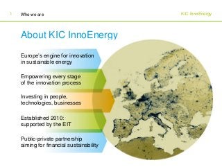 KIC InnoEnergyWho we are1
About KIC InnoEnergy
Europe’s engine for innovation
in sustainable energy
Empowering every stage
of the innovation process
Investing in people,
technologies, businesses
Established 2010:
supported by the EIT
Public-private partnership
aiming for financial sustainability
 