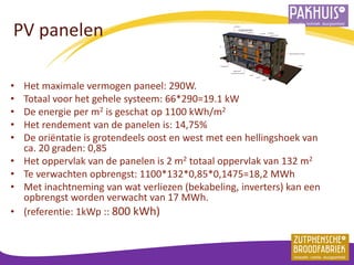 PV panelen 
•Het maximale vermogen paneel: 290W. 
•Totaal voor het gehele systeem: 66*290=19.1 kW 
•De energie per m2 is geschat op 1100 kWh/m2 
•Het rendement van de panelen is: 14,75% 
•De oriëntatie is grotendeels oost en west met een hellingshoek van ca. 20 graden: 0,85 
•Het oppervlak van de panelen is 2 m2 totaal oppervlak van 132 m2 
•Te verwachten opbrengst: 1100*132*0,85*0,1475=18,2 MWh 
•Met inachtneming van wat verliezen (bekabeling, inverters) kan een opbrengst worden verwacht van 17 MWh. 
•(referentie: 1kWp :: 800 kWh)  