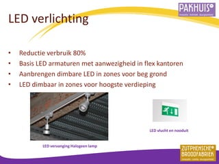 LED verlichting 
•Reductie verbruik 80% 
•Basis LED armaturen met aanwezigheid in flex kantoren 
•Aanbrengen dimbare LED in zones voor beg grond 
•LED dimbaar in zones voor hoogste verdieping 
LED vlucht en nooduit 
LED vervanging Halogeen lamp  