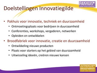 Doelstellingen Innovatiegilde 
•Pakhuis voor innovatie, techniek en duurzaamheid 
•Ontmoetingsplaats voor bedrijven in duurzaamheid 
•Conferenties, workshops, vergaderen, netwerken 
•Opleiden en ontwikkelen 
•Broodfabriek voor innovatie, creatie en duurzaamheid 
•Ontwikkeling nieuwe producten 
•Plaats voor starters op het gebied van duurzaamheid 
•Uitwisseling ideeën, creëren nieuwe kansen 
 