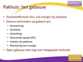 Pakhuis: het gebouw 
•Voorbeeldfunctie dus: nul energie op jaarbasis 
•Diverse technieken op gebied van: 
•Verwarming 
•Ventilatie 
•Verlichting 
•Decentrale opwek (PV) 
•Isolatie van gebouw 
•Monitoring van energie 
•Open gebouw met oog voor toegepaste techniek 
 