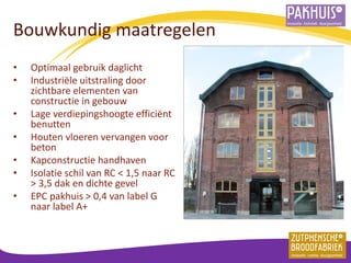 Bouwkundig maatregelen 
•Optimaal gebruik daglicht 
•Industriële uitstraling door zichtbare elementen van constructie in gebouw 
•Lage verdiepingshoogte efficiënt benutten 
•Houten vloeren vervangen voor beton 
•Kapconstructie handhaven 
•Isolatie schil van RC < 1,5 naar RC > 3,5 dak en dichte gevel 
•EPC pakhuis > 0,4 van label G naar label A+ 
 