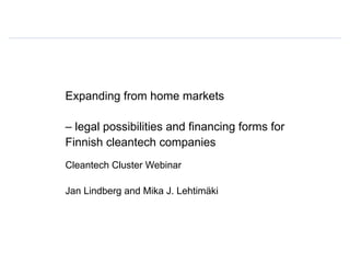 Expanding from home markets
– legal possibilities and financing forms for
Finnish cleantech companies
Cleantech Cluster Webinar
Jan Lindberg and Mika J. Lehtimäki
 