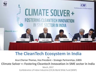 The CleanTech Ecosystem in India
by
Arun Cherian Thomas, Vice President – Strategic Partnerships, GIBSS
Climate Solver +: Fostering Cleantech Innovation in SME sector in India
March, 2017
Confederation of Indian Industries (CII) & World Wide Fund (WWF)
 