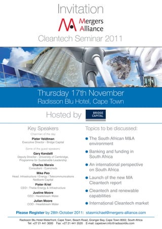 Invitation

                     Cleantech Seminar 2011




                    Thursday 17th November
                     Radisson Blu Hotel, Cape Town

                            Hosted by
            Key Speakers                               Topics to be discussed:
                Pieter Veldtman                           The South African M&A
               Chairman of the day

        Executive Director - Bridge Capital
                                                          environment

                 Gary Kendalll
                                                          Banking and funding in
          Some of the guest speakers:


    Deputy Director - University of Cambridge,            South Africa
     Programme for Sustainable Leadership
                Charles Marais                            An international perspective
             Consultant - Eversheds
                                                          on South Africa
                    Mike Peo
Head: Infrastructure / Energy / Telecommunications
                                                          Launch of the new MA
                                                          Cleantech report
                 Nedbank Capital
                  Pieter Kriel

                                                          Cleantech and renewable
      CEO - Thebe Energy & Infrastructure
                Justine Moore
            CEO - Headstream Water                        capabilities
                                                          International Cleantech market
                 Julian Moore
            COO - Headstream Water


   Please Register by 28th October 2011: stasmichael@mergers-alliance.com
     Radisson Blu Hotel Waterfront, Cape Town, Beach Road, Granger Bay, Cape Town 8002, South Africa
           Tel: +27 21 441 3000 Fax: +27 21 441 3520 E-mail: capetown.info@radissonblu.com
 