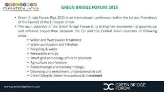 GREEN BRIDGE FORUM 2015 
• Green Bridge Forum Riga 2015 is an international conference within the Latvian Presidency 
of the Council of the European Union. 
• The main objective of the Green Bridge Forum is to strengthen environmental governance 
and enhance cooperation between the EU and the Central Asian countries in following 
areas: 
• Water and Wastewater treatment 
• Water purification and filtration 
• Recycling & waste 
• Renewable energy 
• Smart grid and energy efficient solutions 
• Agriculture and Forestry 
• Biotechnology and nanotechnology; 
• Cleansing and enrichment of contaminated soil 
• Green Growth, Green Innovations & Investment 
www.greenbridgeforum.com 
 