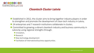 Cleantech Cluster Latvia 
Established in 2012, the cluster aims to bring together industry players in order 
to strengthen and promote the development of clean tech industry in Latvia; 
24 enterprises and 7 research institutions collaborate in cluster; 
Committed to growing a vibrant cleantech industry and business community in 
Latvia by using regional strengths through: 
Innovation, 
Research 
New technology development 
Facilitation of international business opportunities. 
www.cleantechlatvia.com 
 
