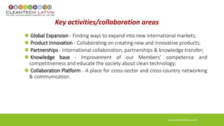 Key activities/collaboration areas 
Global Expansion - Finding ways to expand into new international markets; 
Product Innovation - Collaborating on creating new and innovative products; 
Partnerships - International collaboration, partnerships & knowledge transfer; 
Knowledge base - Improvement of our Members’ competence and 
competitiveness and educate the society about clean technology; 
Collaboration Platform - A place for cross-sector and cross-country networking 
& communication. 
www.cleantechlatvia.com 
 
