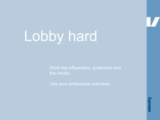 Lobby hard Work the influencers: politicians and the media. Use your embassies overseas. 