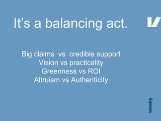 It’s a balancing act. Big claims  vs  credible support Vision vs practicality Greenness vs ROI Altruism vs Authenticity 