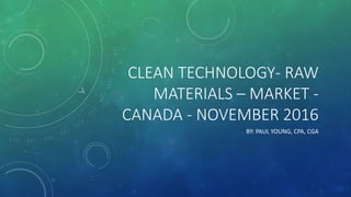 CLEAN TECHNOLOGY- RAW
MATERIALS – MARKET -
CANADA - NOVEMBER 2016
BY: PAUL YOUNG, CPA, CGA
 