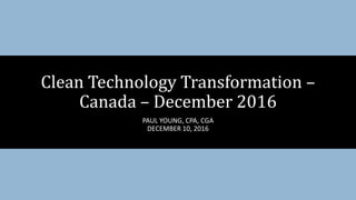 PAUL YOUNG, CPA, CGA
DECEMBER 10, 2016
Clean Technology Transformation –
Canada – December 2016
 