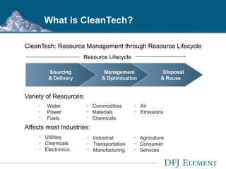 What is CleanTech? CleanTech: Resource Management through Resource Lifecycle Variety of Resources: Affects most Industries: Sourcing  & Delivery   Management  & Optimization Disposal  & Reuse Resource Lifecycle Commodities Materials Chemicals Water Power Fuels Air Emissions Utilities Chemicals  Electronics Agriculture Consumer Services Industrial Transportation  Manufacturing 