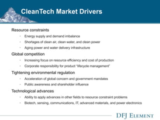 CleanTech Market Drivers Resource constraints Energy supply and demand imbalance Shortages of clean air, clean water, and clean power Aging power and water delivery infrastructure Global competition   Increasing focus on resource efficiency and cost of production Corporate responsibility for product “lifecycle management” Tightening environmental regulation Acceleration of global concern and government mandates Public awareness and shareholder influence   Technological advances Ability to apply advances in other fields to resource constraint problems Biotech, sensing, communications, IT, advanced materials, and power electronics  