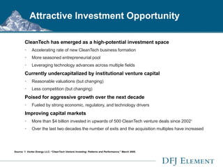 Attractive Investment Opportunity CleanTech has emerged as a high-potential investment space Accelerating rate of new CleanTech business formation More seasoned entrepreneurial pool Leveraging technology advances across multiple fields Currently undercapitalized by institutional venture capital Reasonable valuations (but changing) Less competition (but changing) Poised for aggressive growth over the next decade Fueled by strong economic, regulatory, and technology drivers Improving capital markets More than $4 billion invested in upwards of 500 CleanTech venture deals since 2002 1 Over the last two decades the number of exits and the acquisition multiples have increased Source: 1. Vortex Energy LLC; “CleanTech Venture Investing: Patterns and Performance;” March 2005. 
