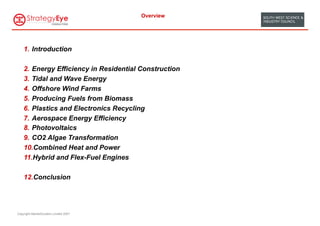 Overview




    1.  Introduction

    2.  Energy Efficiency in Residential Construction
    3.  Tidal and Wave Energy
    4.  Offshore Wind Farms
    5.  Producing Fuels from Biomass
    6.  Plastics and Electronics Recycling
    7.  Aerospace Energy Efficiency
    8.  Photovoltaics
    9.  CO2 Algae Transformation
    10. Combined Heat and Power
    11. Hybrid and Flex-Fuel Engines

    12. Conclusion




Copyright MarketClusters Limited 2007
 