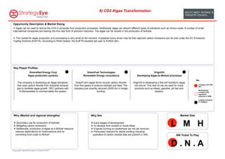 8) CO2 Algae Transformation


 Opportunity Description & Market Sizing
 v  Algae can be used to reduce the CO2 in exhausts from production processes. Additionally algae can absorb different types of pollutants such as nitrous oxide. A number of small
 international companies are looking into this new form of pollution reduction. The algae can be reused in the production of biofuels.

 v  The market for algae production and processing is very small at the moment. A possible future driver may be that captured carbon emissions can be sold under the EU Emissions
 Trading Scheme (EUETS). According to Point Carbon, the EUETS doubled last year to EUR22.5bn.




 Key Player Profiles
                Diversified Energy Corp                                   GreenFuel Technologies                                        OriginOil
               Algae production systems                                Renewable Energy consultancy                       Developing Algae-to-Biofuel processes
                                                                                                                                                                                  Key:
     The company is developing an algae bioreactor              GreenFuel's algae farms recycle carbon dioxide        OriginOil is developing a that will transform algae
                                                                                                                                                                                    Company with SW
     that uses carbon dioxide from industrial exhaust          from flue gases to produce biofuels and feed. The       into bio-oil. This new oil can be used for many              HQ
     gas to facilitate algae growth. DEC partners with         company just recently secured USD5.5m in bridge         products such as diesel, gasoline, jet fuel and
                                                                                                                                                                                    Multinational
       XLRenewables to commercialise the system.                                    funding.                                                plastics.                               company with
                                                                                                                                                                                    significant
                                                                                                                                                                                    presence in SWE

                                                                                                                                                                                    Leading Company
                                                                                                                                                                                    in Category




 Why (Market and regional strengths)                                          Why Not                                                                               Market Size

 v  Secondary use for production of biofuels
 v  Mitigating carbon emissions
 v  Additionally, production of algae as a Biofuel resource
                                                                              v  Early stages of development
                                                                              v  To develop from scratch in South West
                                                                              v  Engines running on bioalcohols are not yet common
                                                                                                                                                           L M H
   reduces dependence on hydrocarbons and on                                  v  Particularly relevant for plants emitting industrial
   converting food crops to Biofuel                                             quantities of carbon dioxide (few are present in SW)                            SW Ticket To Play


                                                                                                                                                           D.N.A
Copyright MarketClusters Limited 2007
 