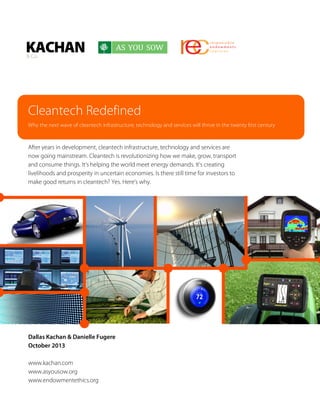 Cleantech Redefined
Why the next wave of cleantech infrastructure, technology and services will thrive in the twenty first century

After years in development, cleantech infrastructure, technology and services are
now going mainstream. Cleantech is revolutionizing how we make, grow, transport
and consume things. It’s helping the world meet energy demands. It’s creating
livelihoods and prosperity in uncertain economies. Is there still time for investors to
make good returns in cleantech? Yes. Here’s why.

Dallas Kachan & Danielle Fugere
October 2013
www.kachan.com
www.asyousow.org
www.endowmentethics.org

 