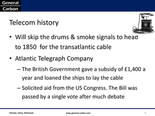 Telecom history
• Will skip the drums & smoke signals to head
  to 1850 for the transatlantic cable
• Atlantic Telegraph Company
        – The British Government gave a subsidy of £1,400 a
          year and loaned the ships to lay the cable
        – Solicited aid from the US Congress. The Bill was
          passed by a single vote after much debate

Climate. Value. Delivered.   www.general-carbon.com          2
 