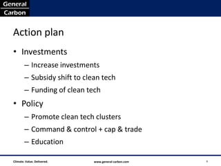 Action plan
• Investments
        – Increase investments
        – Subsidy shift to clean tech
        – Funding of clean tech
• Policy
        – Promote clean tech clusters
        – Command & control + cap & trade
        – Education

Climate. Value. Delivered.    www.general-carbon.com   9
 