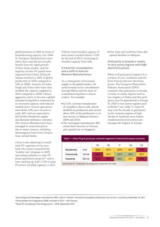 global positions in 2010 in terms of                   (China’s total installed capacity of                           n 	First Solar and SunPower have also
manufacturing capacity (see Table                      solar power reached almost 3 GW                                   opened facilities in Malaysia.
6). European Manufacturers were                        by the end of 2011), increasing its
taken short and did not actually                       installed capacity three-fold.                                 Grid parity is already a reality
benefit from the rapid growth                                                                                         in very sunny regions with high
of their home market, and the                          A trend for consolidation                                      electricity prices
majority of solar PV panels were                       and a shift to Asia for
imported from China (China &                           Western Manufacturers                                          When will grid parity happen? It is
Taiwan reached ca. 60% of global                                                                                      a matter of cost, insulation and the
production in 2010 compared to                         As a consequence of increased                                  level of local end-user electricity
19% in 2006). Suntech, JA Solar,                       supply in the global market, the                               prices. The European Photovoltaic
Yingli and Trina Solar more than                       trend towards sector consolidation                             Industry Association (EPIA)
doubled the capacity supplied in                       through M&As and the move of                                   estimates that grid parity is already
2010 compared to 2009. China’s                         a manufacturing base to Asia is                                a reality in sunny regions such as
aggressive move to become a global                     evident. For example:                                          Los Angeles or Dubai and that grid
manufacturing hub is witnessed by                                                                                     parity may be generalized in Europe
its increased capacity and reduced                     n	Q-Cells, German manufacturer                                 by 2020 to less sunny regions such
module price. Factory gate prices                        of crystalline silicon cells, almost                         as Berlin 23 (see Table 7). Solar PV
were down 33% year-on-year in                            doubled its production and moved                             may even be already at grid parity
early 2011 and are expected to                           about 50% of the production to its                           in the sunniest regions of Italy
fall further should the supply                           new factory in Malaysia between                              (Sicilia or Sardinia) since Italian
and demand imbalance continue.                           2009 and 2010;                                               residential electricity prices are
The Chinese Manufacturers have                         n	The Norwegian manufacturer REC                               amongst the highest in Europe.
managed to attain low prices                             closed three factories in Norway
due to many reasons, including                           and opened one in Singapore;
advantageous loans from Chinese
State-owned banks.
                                                            Table 7 – Solar PV grid parity per customer segment in selected European countries
China is also planning to install
solar PV capacities on its own                                                                         FR             DE              IT         ES          UK
land: the country launched the                                Residential            3 kW             2016           2017            2015      2017         2019
“Golden Sun” program in 2009
                                                              Commercial             100 kW           2018           2017            2013      2014         2017
(providing subsidies to solar PV
power generation projects)22 and is                           Industrial             500 kW           2019           2019            2014      2017         2019
now catching up with 2 GW of solar
                                                           Source: Solar PV – Competing in the energy sector, September 2011, EPIA
PV power installed capacity in 2011




 According to the Norwegian manufacturer REC, cited in « Solaire : les acteurs européens luttent pour leur survie », Les Echos, November 15, 2011
21

22
     China Golden Sun Programme (2009, revisited in 2011) – IEA, Policies
23
     Solar PV: Competing in the energy sector – EPIA, September 2011




                                                                                                                          Cleantech Tracker 2011-2012 – 3rd edition   15
 